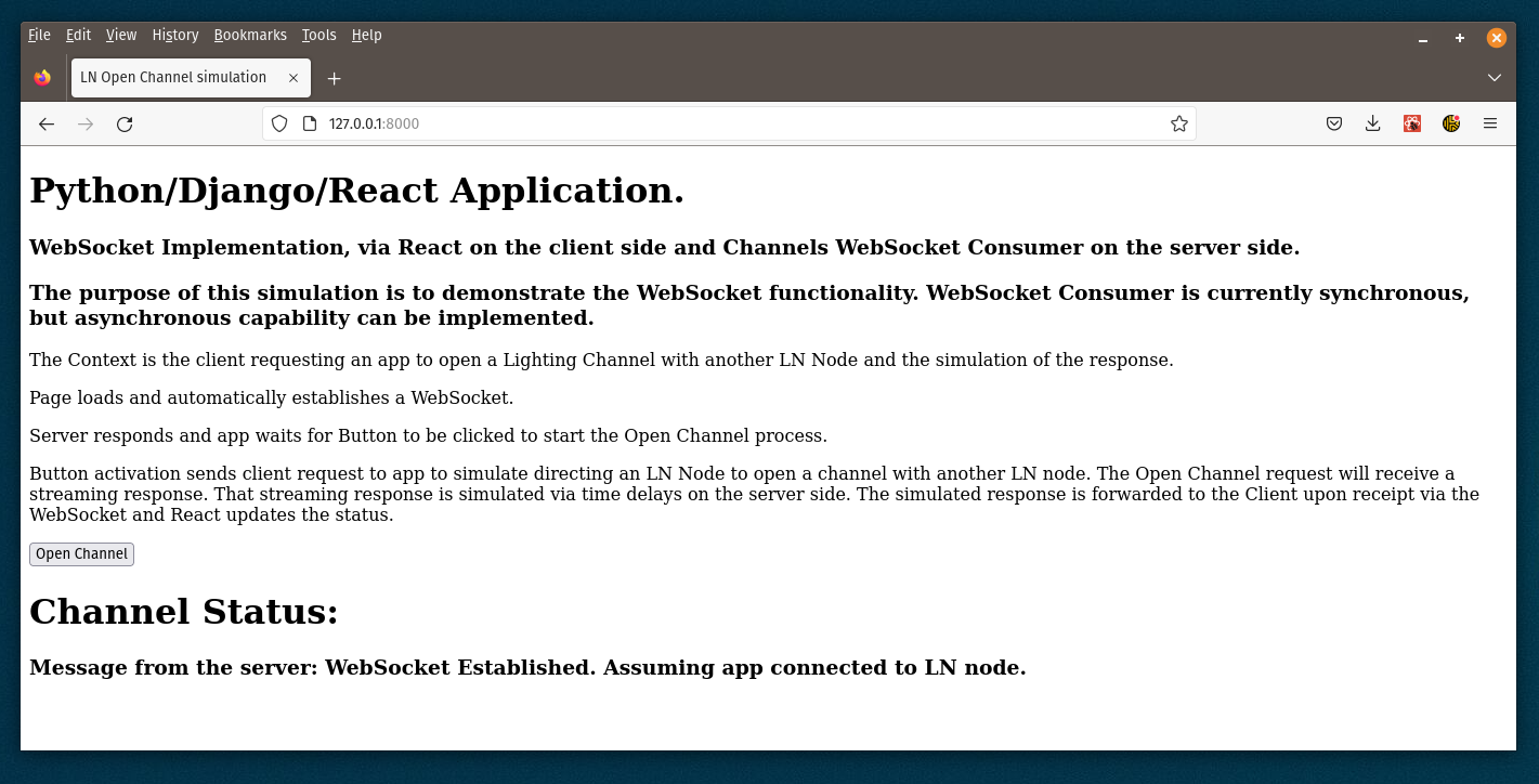 Python/Django/React Application.
WebSocket Implementation, via React on the client side and Channels WebSocket Consumer on the server side.
The purpose of this simulation is to demonstrate the WebSocket functionality. WebSocket Consumer is currently synchronous, but asynchronous capability can be implemented.

The Context is the client requesting an app to open a Lighting Channel with another LN Node and the simulation of the response.

Page loads and automatically establishes a WebSocket.

Server responds and app waits for Button to be clicked to start the Open Channel process.

Button activation sends client request to app to simulate directing an LN Node to open a channel with another LN node. The Open Channel request will receive a streaming response. That streaming response is simulated via time delays on the server side. The simulated response is forwarded to the Client upon receipt via the WebSocket and React updates the status.